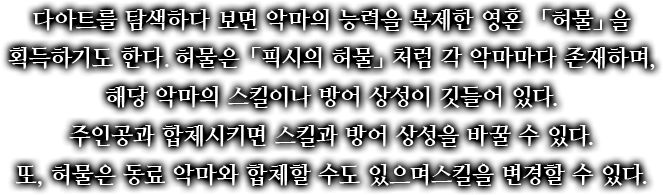 다아트를 탐색하다 보면 악마의 능력을 복제한 영혼 「허물」을 획득하기도 한다. 허물은 「픽시의 허물」처럼 각 악마마다 존재하며, 해당 악마의 스킬이나 방어 상성이 깃들어 있다. 주인공과 합체시키면 스킬과 방어 상성을 바꿀 수 있다. 또, 허물은 동료 악마와 합체할 수도 있으며 스킬을 변경할 수 있다.