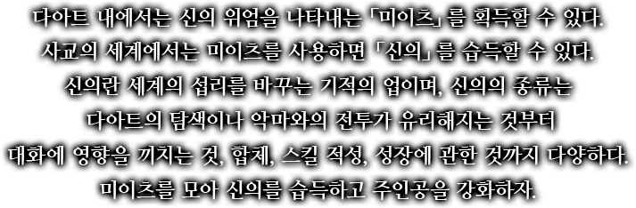 다아트 내에서는 신의 위엄을 나타내는 「미이츠」를 획득할 수 있다. 사교의 세계에서는 미이츠를 사용하면 「신의」를 습득할 수 있다. 신의란 세계의 섭리를 바꾸는 기적의 업이며, 신의의 종류는 다아트의 탐색이나 악마와의 전투가 유리해지는 것부터 대화에 영향을 끼치는 것, 합체, 스킬 적성, 성장에 관한 것까지 다양하다. 미이츠를 모아 신의를 습득하고 주인공을 강화하자.