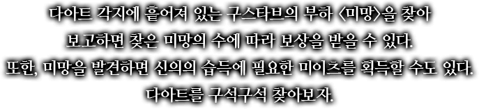 다아트 각지에 흩어져 있는 구스타브의 부하 <미망>을 찾아 보고하면 찾은 미망의 수에 따라 보상을 받을 수 있다. 또한, 미망을 발견하면 신의의 습득에 필요한 미이츠를 획득할 수도 있다. 다아트를 구석구석 찾아보자.