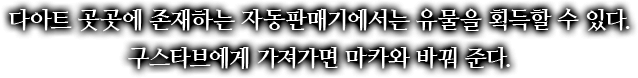 다아트 곳곳에 존재하는 자동판매기에서는 유물을 획득할 수 있다. 구스타브에게 가져가면 마카와 바꿔 준다.