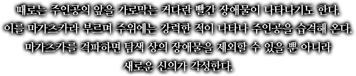 때로는 주인공의 앞을 가로막는 커다란 빨간 장애물이 나타나기도 한다. 이를 마가츠카라 부르며 주위에는 강력한 적이 나타나 주인공을 습격해 온다. 마가츠카를 격파하면 탐색 상의 장애물을 제외할 수 있을 뿐 아니라 새로운 신의가 각성한다.