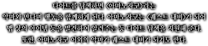 다아트를 탐색하면 <아마노자코>라는 악마와 만나며 행동을 함께하게 된다. 아마노자코는 <퀘스트 내비>가 되어 맵 상의 아이템 등을 발견하여 알려주는 등 다아트 탐색을 지원해 준다. 또한, 아마노자코 이외의 악마가 퀘스트 내비가 되기도 한다.