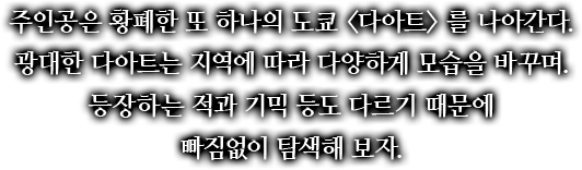 주인공은 황폐한 또 하나의 도쿄 <다아트>를 나아간다. 광대한 다아트는 지역에 따라 다양하게 모습을 바꾸며 등장하는 적과 기믹 등도 다르기 때문에 빠짐없이 탐색해 보자.