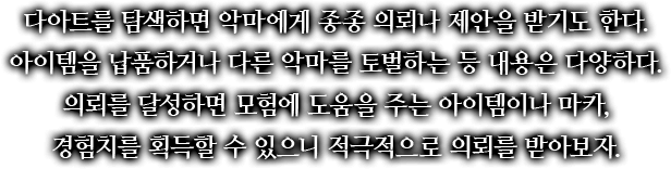 다아트를 탐색하면 악마에게 종종 의뢰나 제안을 받기도 한다. 아이템을 납품하거나 다른 악마를 토벌하는 등 내용은 다양하다. 의뢰를 달성하면 모험에 도움을 주는 아이템이나 마카, 경험치를 획득할 수 있으니 적극적으로 의뢰를 받아보자.