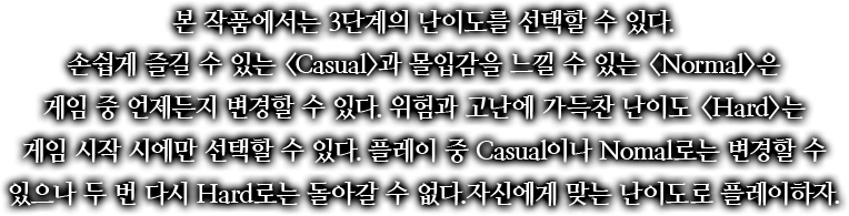 본 작품에서는 3단계의 난이도를 선택할 수 있다. 손쉽게 즐길 수 있는 <Casual>과 몰입감을 느낄 수 있는 <Normal>은 게임 중 언제든지 변경할 수 있다. 위험과 고난에 가득찬 난이도 <Hard>는 게임 시작 시에만 선택할 수 있다. 플레이 중 Casual이나 Nomal로는 변경할 수 있으나 두 번 다시 Hard로는 돌아갈 수 없다. 자신에게 맞는 난이도로 플레이하자.