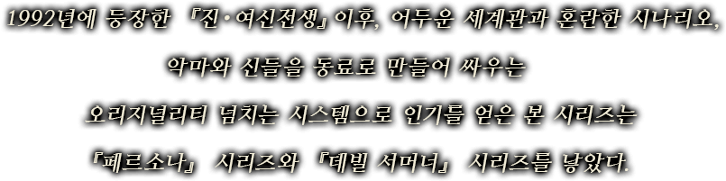 1992년에 등장한 『진・여신전생』이후, 어두운 세계관과 혼란한 시나리오,악마와 신들을 동료로 만들어 싸우는 오리지널리티 넘치는 시스템으로 인기를 얻은 본 시리즈는『페르소나』 시리즈와 『데빌 서머너』 시리즈를 낳았다.