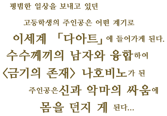 평범한 일상을 보내고 있던 고등학생의 주인공은 어떤 계기로 이세계 「다아트」에 들어가게 된다.수수께끼의 남자와 융합하여 <금기의 존재> 나호비노가 된 주인공은신과 악마의 싸움에 몸을 던지 게 된다...