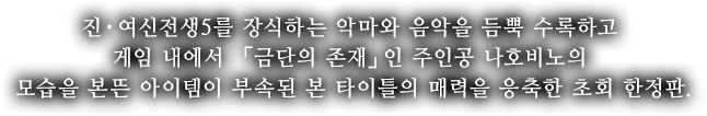 진・여신전생5를 장식하는 악마와 음악을 듬뿍 수록하고 게임 내에서 「금단의 존재」인 주인공 나호비노의 모습을 본뜬 아이템이 부속된 본 타이틀의 매력을 응축한 초회 한정판.