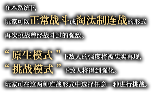 在本系统下，玩家可以正常战斗或淘汰制连战的形式再次挑战曾经战斗过的强敌。“原生模式”下敌人的强度将被忠实再现，“挑战模式”下敌人将得到强化。玩家可在这两种连战形式中选择任意一种进行挑战。