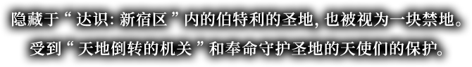 隐藏于“达识：新宿区”内的伯特利的圣地，也被视为一块禁地。受到“天地倒转的机关”和奉命守护圣地的天使们的保护。