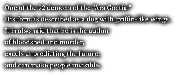 One of the 72 demons of the "Ars Goetia." His form is described as a dog with griffin-like wings. It is also said that he is the author of bloodshed and murder, excels at predicting the future, and can make people invisible.