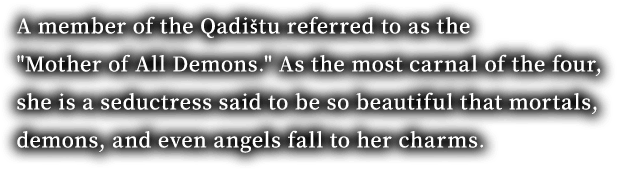 A member of the Qadištu referred to as the "Mother of All Demons." As the most carnal of the four, she is a seductress said to be so beautiful that mortals, demons, and even angels fall to her charms.