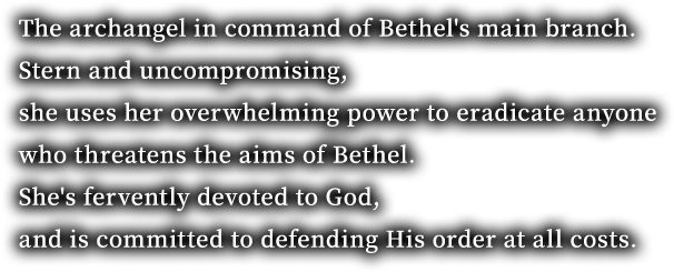 The archangel in command of Bethel's main branch. Stern and uncompromising, she uses her overwhelming power to eradicate anyone who threatens the aims of Bethel. She's fervently devoted to God, and is committed to defending His order at all costs.