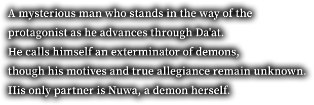 A mysterious man who stands in the way of the protagonist as he advances through Da'at. He calls himself an exterminator of demons, though his motives and true allegiance remain unknown. His only partner is Nuwa, a demon herself.