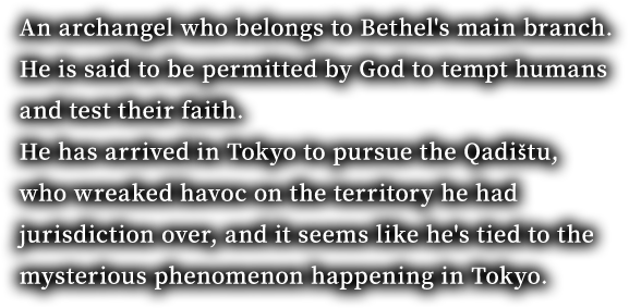 An archangel who belongs to Bethel's main branch. He is said to be permitted by God to tempt humans and test their faith. He has arrived in Tokyo to pursue the Qadištu, who wreaked havoc on the territory he had jurisdiction over, and it seems like he's tied to the mysterious phenomenon happening in Tokyo.