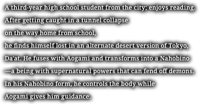 A third-year high school student from the city; enjoys reading. After getting caught in a tunnel collapse on the way home from school, he finds himself lost in an alternate desert version of Tokyo, Da'at. He fuses with Aogami and transforms into a Nahobino—a being with supernatural powers that can fend off demons. In his Nahobino form, he controls the body while Aogami gives him guidance.