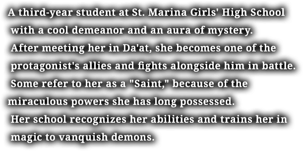 A third-year student at St. Marina Girls' High School with a cool demeanor and an aura of mystery. After meeting her in Da'at, she becomes one of the protagonist's allies and fights alongside him in battle. Some refer to her as a "Saint," because of the miraculous powers she has long possessed. Her school recognizes her abilities and trains her in magic to vanquish demons.