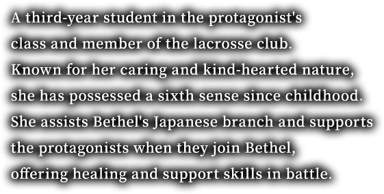A third-year student in the protagonist's class and member of the lacrosse club. Known for her caring and kind-hearted nature, she has possessed a sixth sense since childhood. She assists Bethel's Japanese branch and supports the protagonists when they join Bethel, offering healing and support skills in battle.