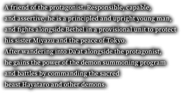 A friend of the protagonist. Responsible, capable, and assertive, he is a principled and upright young man, and fights alongside Bethel in a provisional unit to protect his sister Miyazu and the peace of Tokyo. After wandering into Da'at alongside the protagonist, he gains the power of the demon summoning program and battles by commanding the sacred beast Hayataro and other demons.
