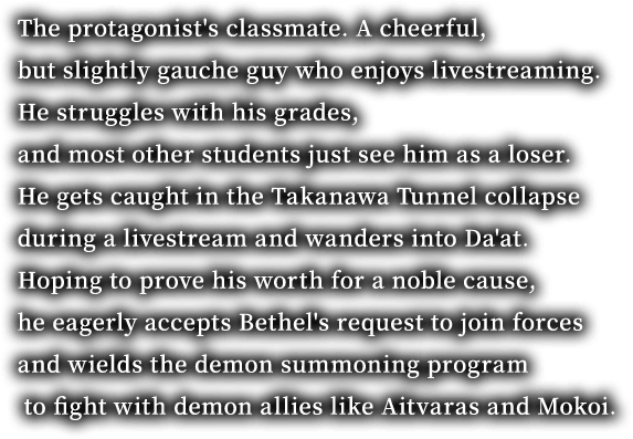 The protagonist's classmate. A cheerful, but slightly gauche guy who enjoys livestreaming. He struggles with his grades, and most other students just see him as a loser. He gets caught in the Takanawa Tunnel collapse during a livestream and wanders into Da'at. Hoping to prove his worth for a noble cause, he eagerly accepts Bethel's request to join forces and wields the demon summoning program to fight with demon allies like Aitvaras and Mokoi.