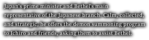 Japan's prime minister and Bethel's main representative of the Japanese branch. Calm, collected, and strategic, he offers the demon summoning program to Ichiro and friends, asking them to assist Bethel.