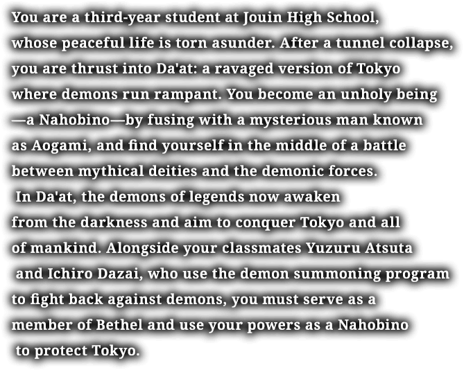 You are a third-year student at Jouin High School, whose peaceful life is torn asunder. After a tunnel collapse, you are thrust into Da'at: a ravaged version of Tokyo where demons run rampant. You become an unholy being—a Nahobino—by fusing with a mysterious man known as Aogami, and find yourself in the middle of a battle between mythical deities and the demonic forces. In Da'at, the demons of legends now awaken from the darkness and aim to conquer Tokyo and all of mankind. Alongside your classmates Yuzuru Atsuta and Ichiro Dazai, who use the demon summoning program to fight back against demons, you must serve as a member of Bethel and use your powers as a Nahobino to protect Tokyo.