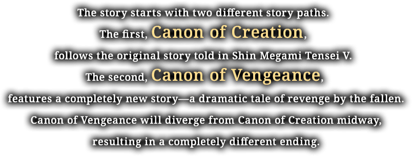 The story starts with two different story paths. The first, Canon of Creation, follows the original story told in Shin Megami Tensei V. The second, Canon of Vengeance, features a completely story—a dramatic tale of revenge by the fallen. Canon of Vengeance will diverge from Canon of Creation midway, resulting in a completely different ending.