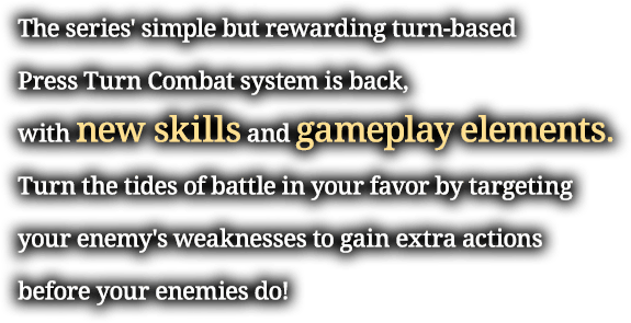 The series' simple but rewarding turn-based Press Turn Combat system is back, with new skills and gameplay elements. Turn the tides of battle in your favor by targeting your enemy's weaknesses to gain extra actions before your enemies do!