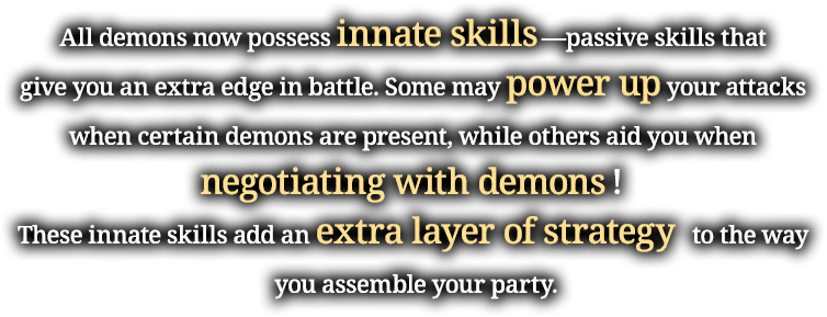 All demons now possess innate skills—passive skills that give you an extra edge in battle. Some may power up your attacks when certain demons are present, while others aid you when negotiating with demons! These innate skills add an extra layer of strategy   to the way you assemble your party.