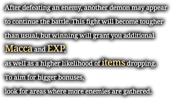 After defeating an enemy, another demon may appear to continue the battle. This fight will become tougher than usual, but winning will grant you additional Macca and EXP, as well as a higher likelihood of items dropping. To aim for bigger bonuses, look for areas where more enemies are gathered.
