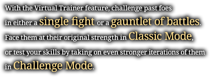 With the Virtual Trainer feature, challenge past foes in either a single fight or a gauntlet of battles. Face them at their original strength in Classic Mode, or test your skills by taking on even stronger iterations of them in Challenge Mode.