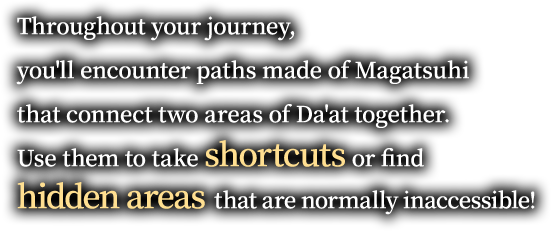 Throughout your journey, you'll encounter paths made of Magatsuhi that connect two areas of Da'at together. Use them to take shortcuts or find hidden areas that are normally inaccessible!
