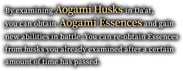 By examining Aogami Husks in Da'at, you can obtain Aogami Essences and gain new abilities in battle. You can re-obtain Essences from husks you already examined after a certain amount of time has passed.