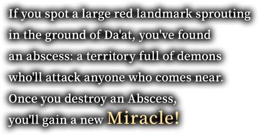 If you spot a large red landmark sprouting in the ground of Da'at, you've found an abscess: a territory full of demons who'll attack anyone who comes near. Once you destroy an Abscess, you'll gain a new Miracle!