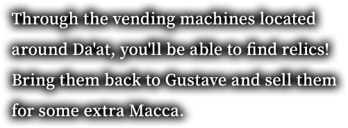 Through the vending machines located around Da'at, you'll be able to find relics! Bring them back to Gustave and sell them for some extra Macca.