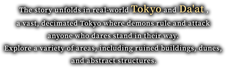 The story unfolds in real-world Tokyo and  Da'at , a vast, decimated Tokyo where demons rule and attack anyone who dares stand in their way. Explore a variety of areas, including ruined buildings, dunes, and abstract structures.