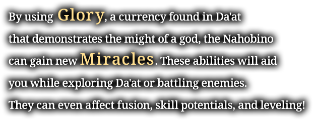 By using Glory, a currency found in Da'at that demonstrates the might of a god, the Nahobino can gain new Miracles. These abilities will aid you while exploring Da'at or battling enemies. They can even affect fusion, skill potentials, and leveling!