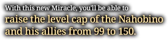 With this new Miracle, you'll be able to raise the level cap of the Nahobino and his allies from 99 to 150.