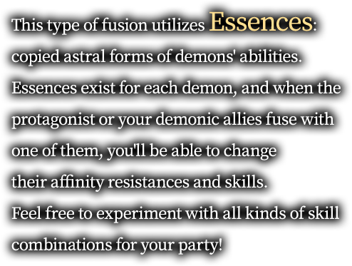 This type of fusion utilizes Essences: copied astral forms of demons' abilities. Essences exist for each demon, and when the protagonist or your demonic allies fuse with one of them, you'll be able to change their affinity resistances and skills. Feel free to experiment with all kinds of skill combinations for your party!