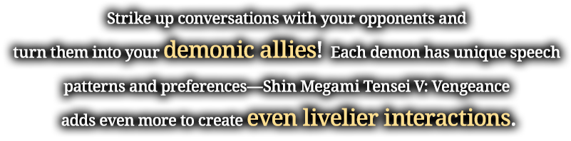 Strike up conversations with your opponents and turn them into your demonic allies!Each demon has unique speech patterns and preferences—Shin Megami Tensei V: Vengeance adds even more to create even livelier interactions.