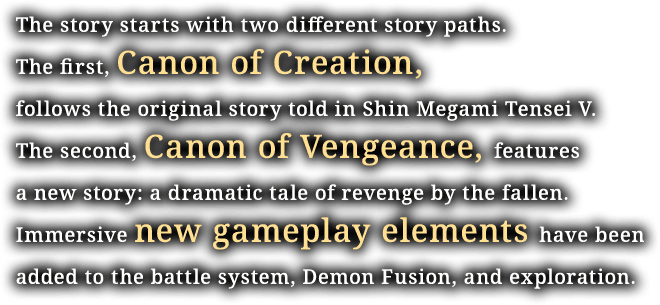 The story starts with two different story paths. The first, Canon of Creation, follows the original story told in Shin Megami Tensei V. The second, Canon of Vengeance, features a new story: a dramatic tale of revenge by the fallen. Immersive new gameplay elements have been added to the battle system, Demon Fusion, and exploration.