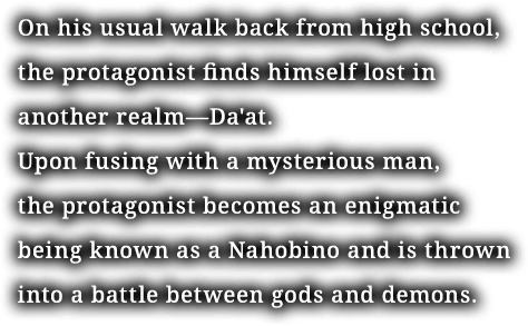On his usual walk back from high school, the protagonist finds himself lost in another realm—Da'at. Upon fusing with a mysterious man, the protagonist becomes an enigmatic being known as a Nahobino and is thrown into a battle between gods and demons.