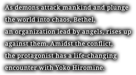 As demons attack mankind and plunge the world into chaos, Bethel, an organization lead by angels, rises up against them. Amidst the conflict, the protagonist has a life-changing encounter with Yoko Hiromine.