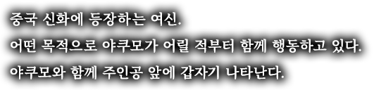 중국 신화에 등장하는 여신. 어떤 목적으로 야쿠모가 어릴 적부터 함께 행동하고 있다. 야쿠모와 함께 주인공 앞에 갑자기 나타난다.