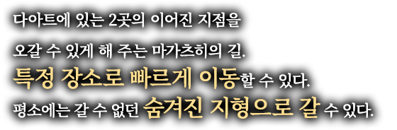 다아트에 있는 2곳의 이어진 지점을 오갈 수 있게 해 주는 마가츠히의 길. 특정 장소로 빠르게 이동할 수 있다. 평소에는 갈 수 없던 숨겨진 지형으로 갈 수 있다.