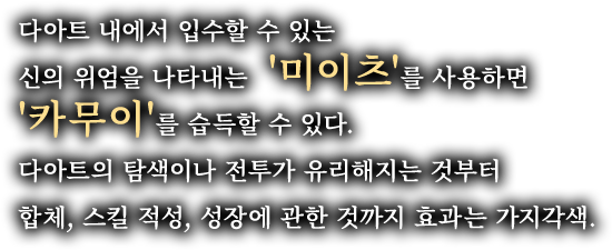 다아트 내에서 입수할 수 있는 신의 위엄을 나타내는 '미이츠'를 사용하면 '카무이'를 습득할 수 있다. 다아트의 탐색이나 전투가 유리해지는 것부터 합체, 스킬 적성, 성장에 관한 것까지 효과는 가지각색.