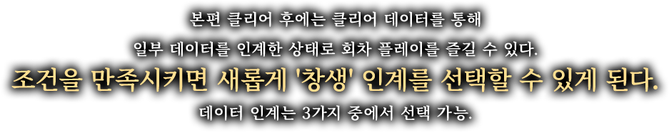 본편 클리어 후에는 클리어 데이터를 통해 일부 데이터를 인계한 상태로 회차 플레이를 즐길 수 있다. 조건을 만족시키면 새롭게 '창생' 인계를 선택할 수 있게 된다. 데이터 인계는 3가지 중에서 선택 가능.