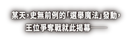 某天，史無前例的「選舉魔法」發動，王位爭奪戰就此揭幕──