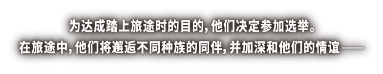 为达成踏上旅途时的目的，他们决定参加选举。在旅途中，他们将邂逅不同种族的同伴，并加深和他们的情谊—— 