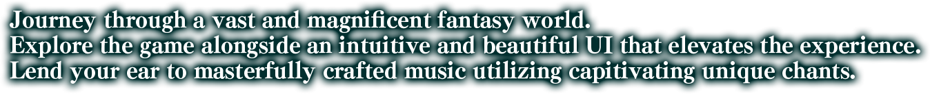 Journey through a vast and magnificent fantasy world. Explore the game alongside an intuitive and beautiful UI that elevates the experience. Lend your ear to masterfully crafted music utilizing capitivating unique chants.